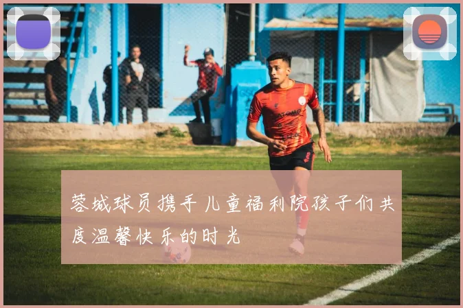 蓉城球员携手儿童福利院孩子们共度温馨快乐的时光