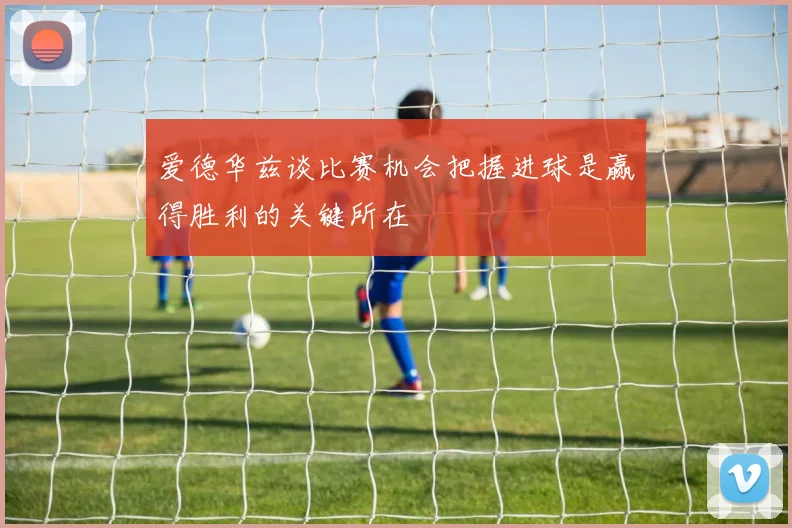 爱德华兹谈比赛机会把握进球是赢得胜利的关键所在