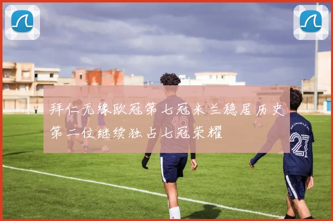 拜仁无缘欧冠第七冠米兰稳居历史第二位继续独占七冠荣耀