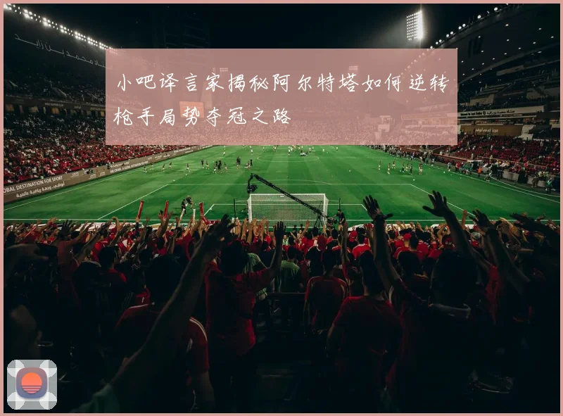 小吧译言家揭秘阿尔特塔如何逆转枪手局势夺冠之路