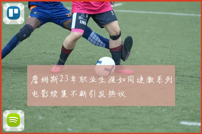 詹姆斯23年职业生涯如同速激系列电影续集不断引发热议