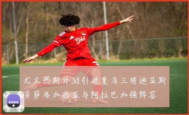 尤文图斯计划引进皇马三将迪亚斯贡萨洛加西亚与阿拉巴加强阵容