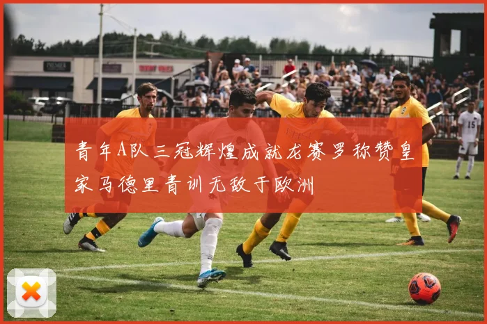 青年A队三冠辉煌成就龙赛罗称赞皇家马德里青训无敌于欧洲