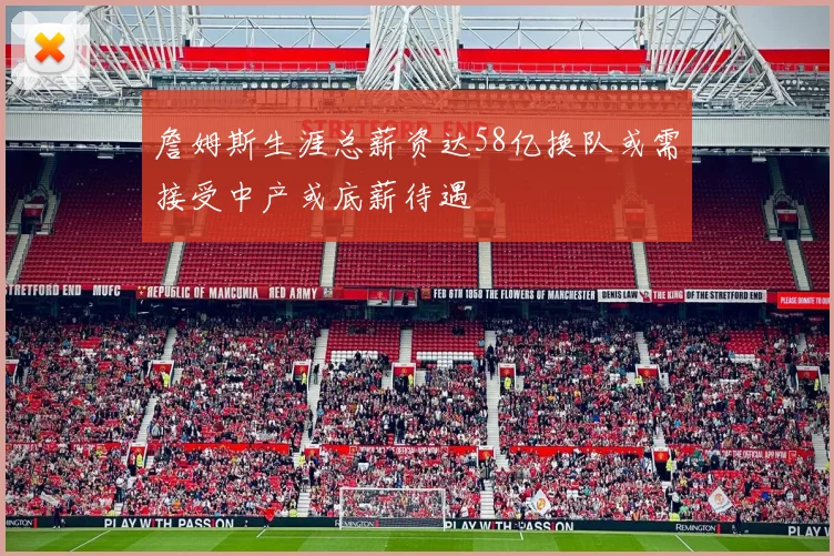 詹姆斯生涯总薪资达58亿换队或需接受中产或底薪待遇