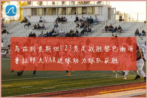 乌兹别克斯坦U23男足战胜黎巴嫩海鲁拉耶夫VAR进球助力球队获胜