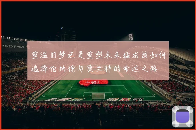 重温旧梦还是重塑未来猛龙该如何选择伦纳德与莫兰特的命运之路